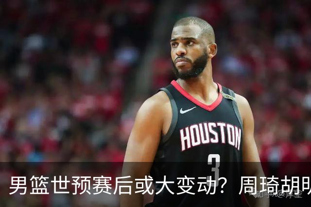 男篮世预赛后或大变动？周琦胡明轩回归：郭士强还会带高诗岩吗？
